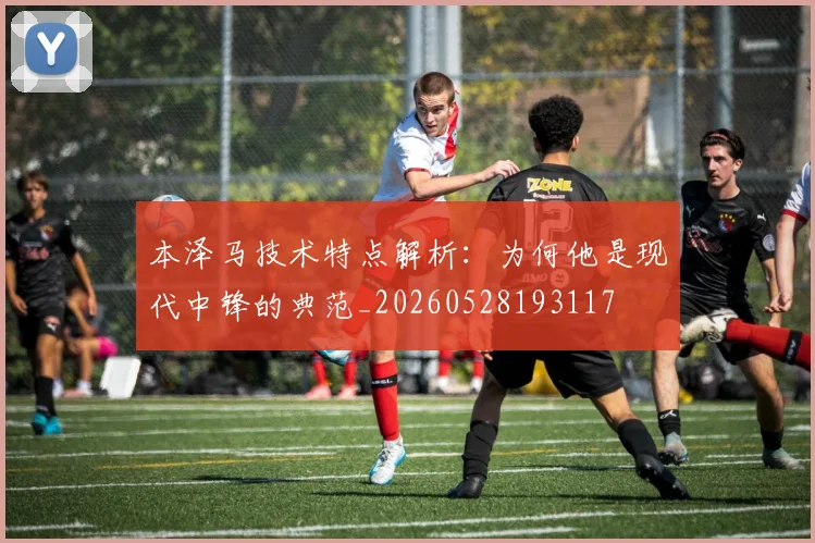 本泽马技术特点解析：为何他是现代中锋的典范_20260528193117