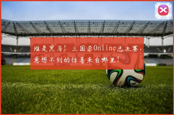 谁是黑马！三国杀Online总决赛，意想不到的惊喜来自哪里！