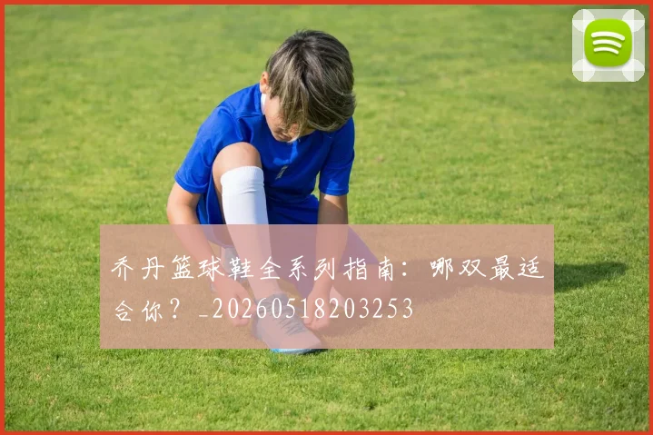 乔丹篮球鞋全系列指南:哪双最适合你?_20260518203253