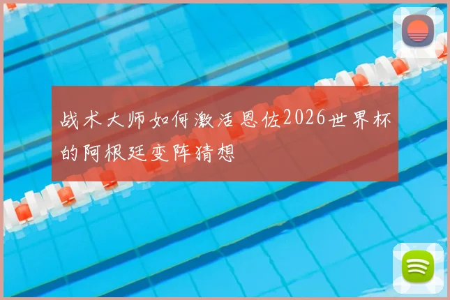 战术大师如何激活恩佐2026世界杯的阿根廷变阵猜想
