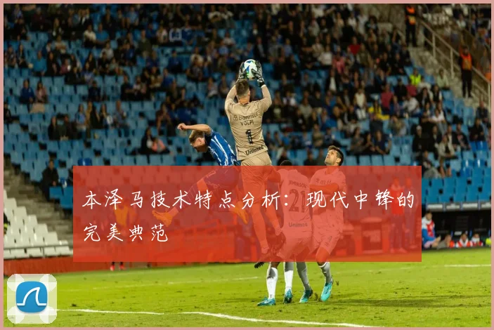 本泽马技术特点分析：现代中锋的完美典范