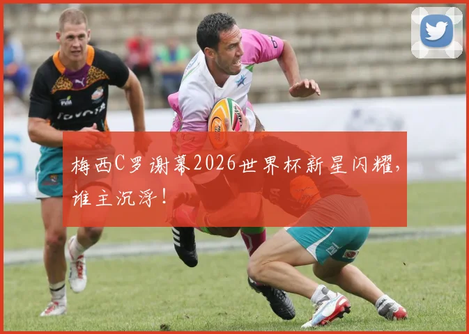 梅西C罗谢幕2026世界杯新星闪耀，谁主沉浮！