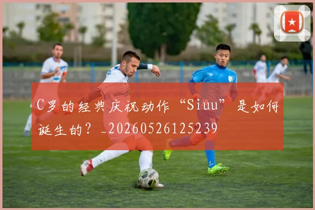 C罗的经典庆祝动作“Siuu”是如何诞生的？_20260526125239