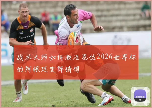 战术大师如何激活恩佐2026世界杯的阿根廷变阵猜想