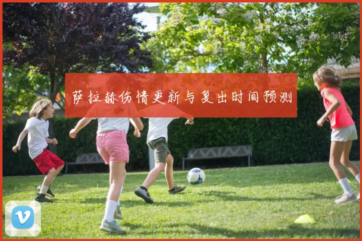 萨拉赫伤情更新与复出时间预测