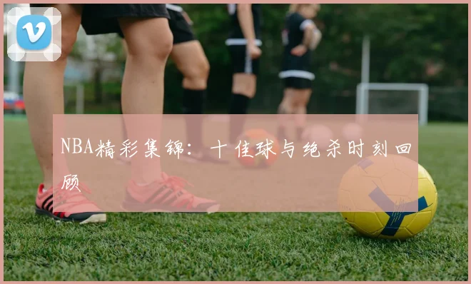 NBA精彩集锦：十佳球与绝杀时刻回顾
